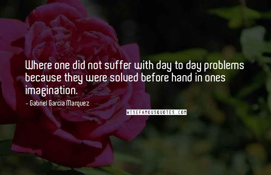 Gabriel Garcia Marquez Quotes: Where one did not suffer with day to day problems because they were solved before hand in ones imagination.