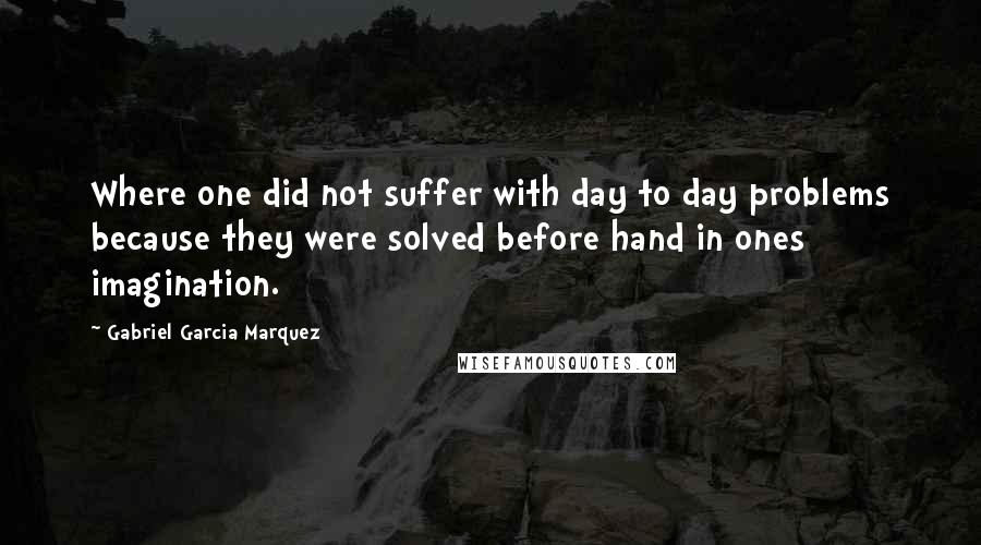 Gabriel Garcia Marquez Quotes: Where one did not suffer with day to day problems because they were solved before hand in ones imagination.