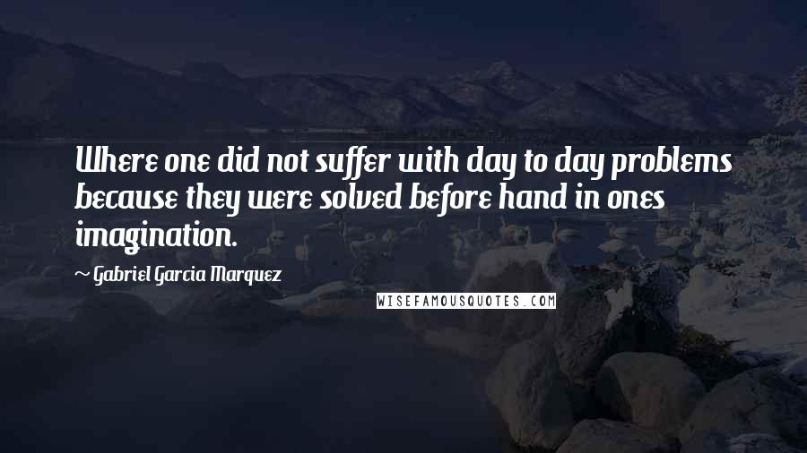 Gabriel Garcia Marquez Quotes: Where one did not suffer with day to day problems because they were solved before hand in ones imagination.