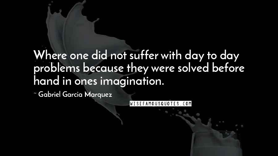 Gabriel Garcia Marquez Quotes: Where one did not suffer with day to day problems because they were solved before hand in ones imagination.