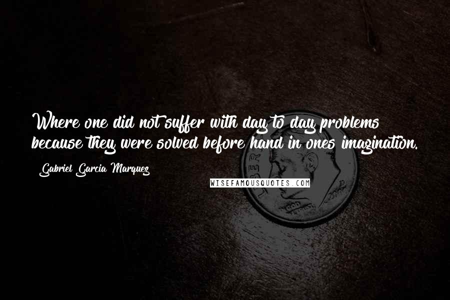 Gabriel Garcia Marquez Quotes: Where one did not suffer with day to day problems because they were solved before hand in ones imagination.