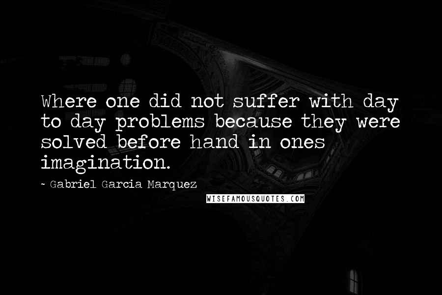 Gabriel Garcia Marquez Quotes: Where one did not suffer with day to day problems because they were solved before hand in ones imagination.