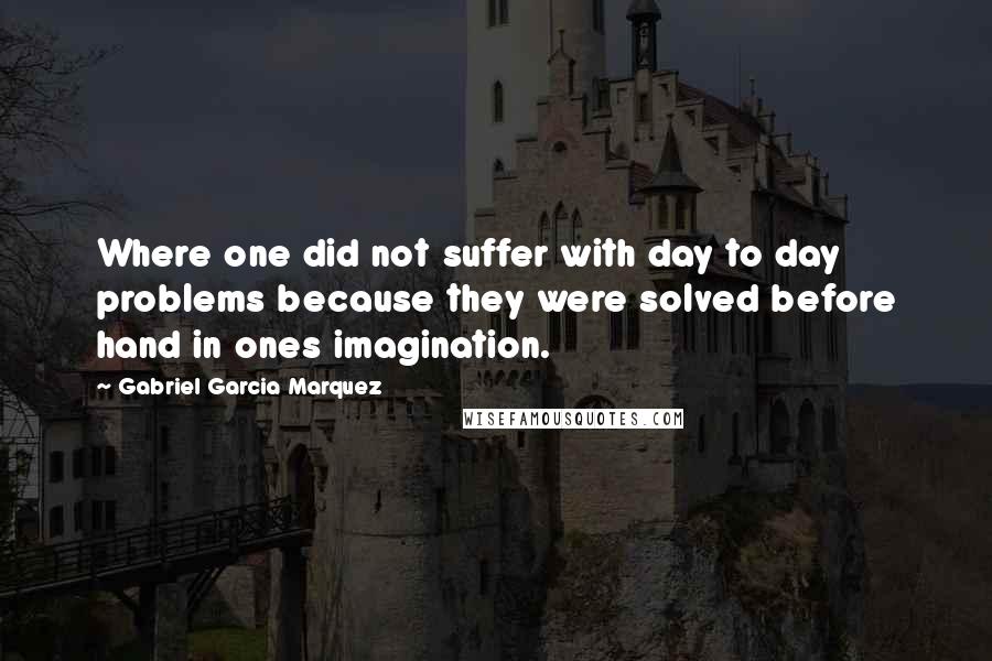 Gabriel Garcia Marquez Quotes: Where one did not suffer with day to day problems because they were solved before hand in ones imagination.