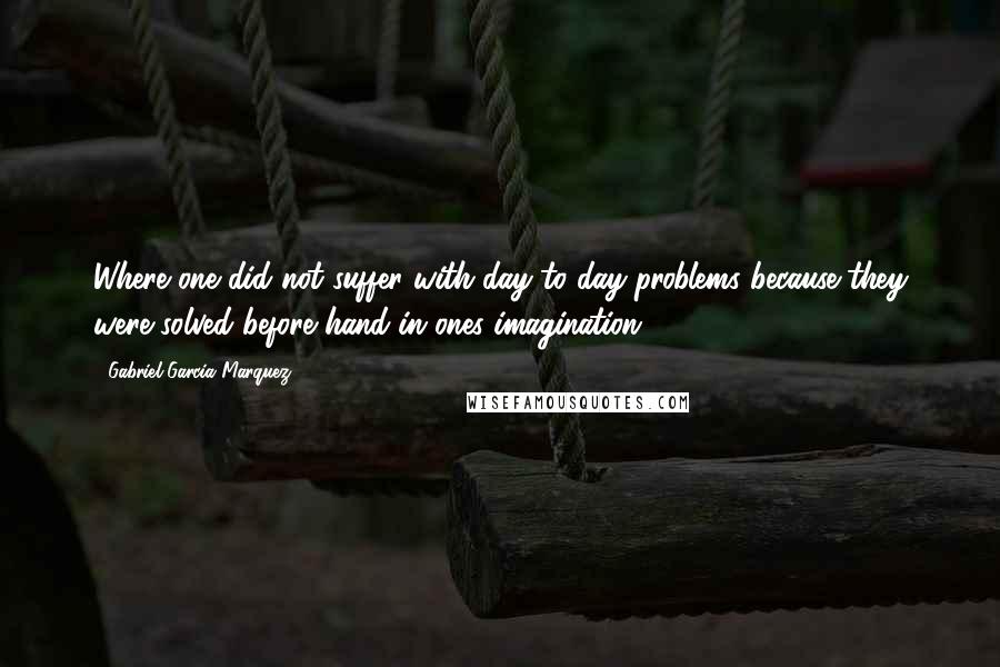 Gabriel Garcia Marquez Quotes: Where one did not suffer with day to day problems because they were solved before hand in ones imagination.