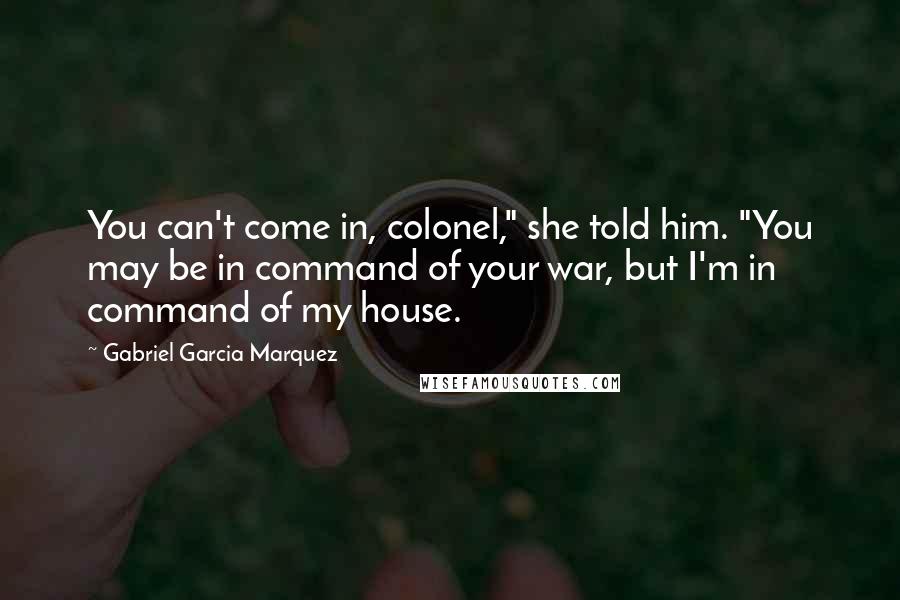 Gabriel Garcia Marquez Quotes: You can't come in, colonel," she told him. "You may be in command of your war, but I'm in command of my house.