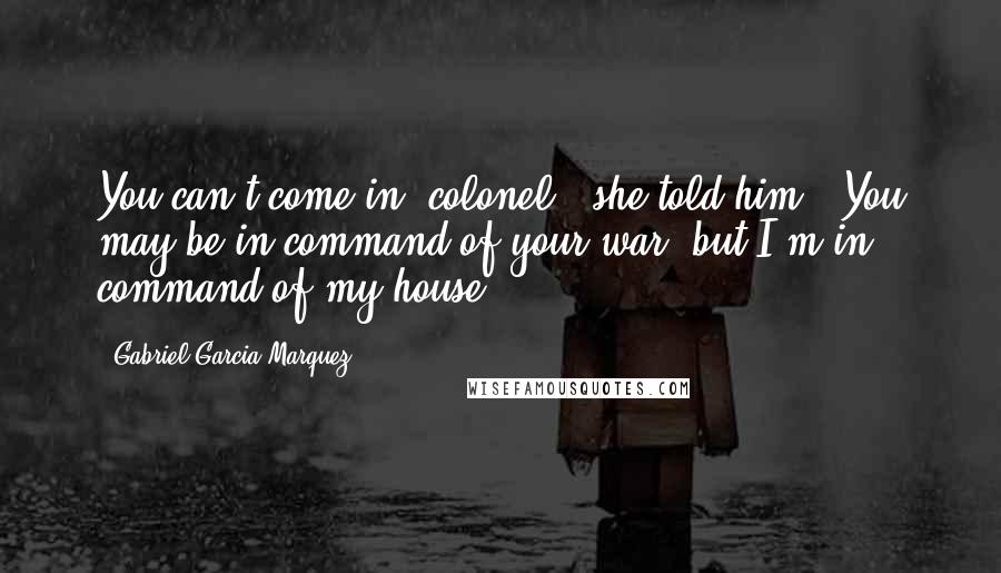 Gabriel Garcia Marquez Quotes: You can't come in, colonel," she told him. "You may be in command of your war, but I'm in command of my house.