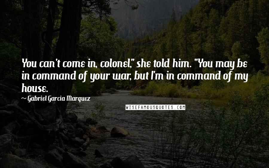 Gabriel Garcia Marquez Quotes: You can't come in, colonel," she told him. "You may be in command of your war, but I'm in command of my house.