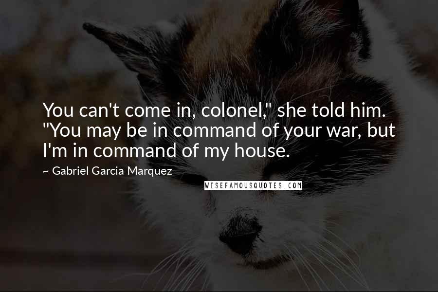 Gabriel Garcia Marquez Quotes: You can't come in, colonel," she told him. "You may be in command of your war, but I'm in command of my house.
