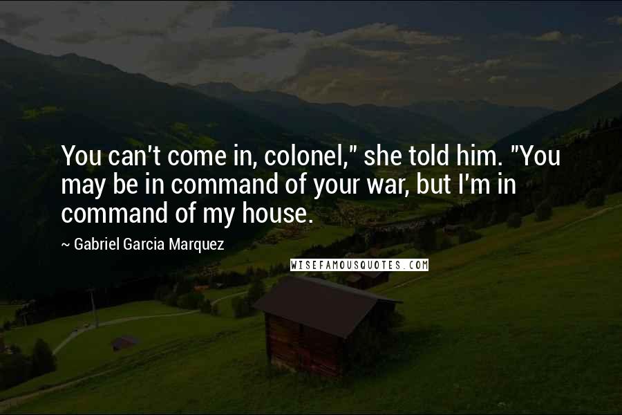 Gabriel Garcia Marquez Quotes: You can't come in, colonel," she told him. "You may be in command of your war, but I'm in command of my house.