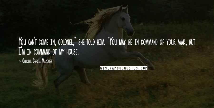 Gabriel Garcia Marquez Quotes: You can't come in, colonel," she told him. "You may be in command of your war, but I'm in command of my house.