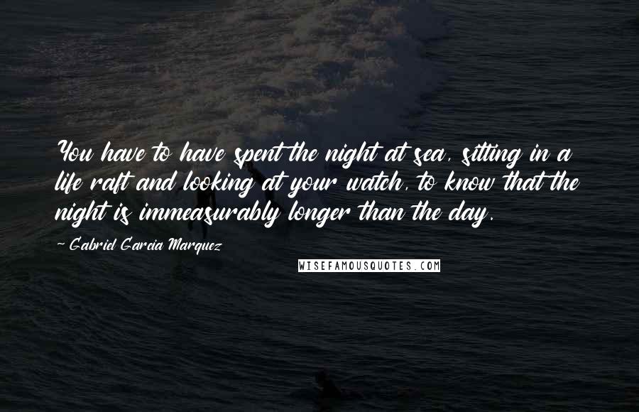 Gabriel Garcia Marquez Quotes: You have to have spent the night at sea, sitting in a life raft and looking at your watch, to know that the night is immeasurably longer than the day.