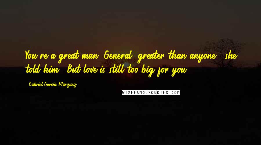 Gabriel Garcia Marquez Quotes: You're a great man, General, greater than anyone," she told him. "But love is still too big for you.