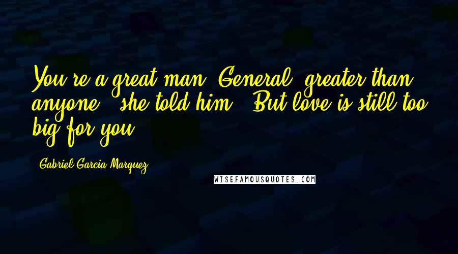 Gabriel Garcia Marquez Quotes: You're a great man, General, greater than anyone," she told him. "But love is still too big for you.