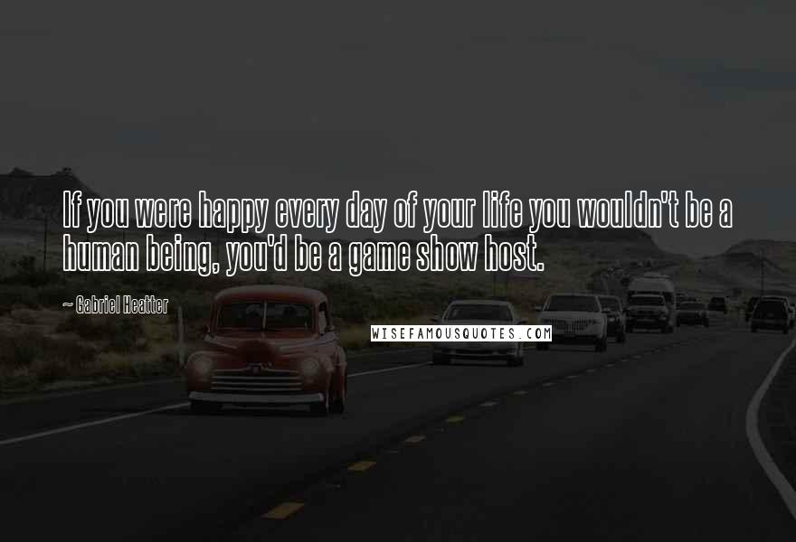 Gabriel Heatter Quotes: If you were happy every day of your life you wouldn't be a human being, you'd be a game show host.