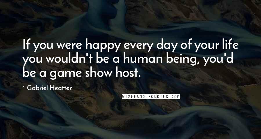 Gabriel Heatter Quotes: If you were happy every day of your life you wouldn't be a human being, you'd be a game show host.