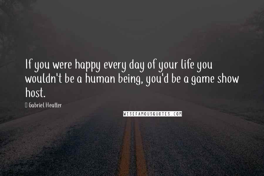 Gabriel Heatter Quotes: If you were happy every day of your life you wouldn't be a human being, you'd be a game show host.