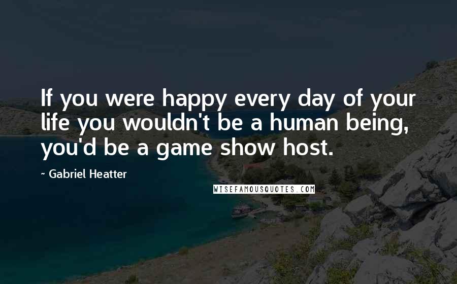 Gabriel Heatter Quotes: If you were happy every day of your life you wouldn't be a human being, you'd be a game show host.