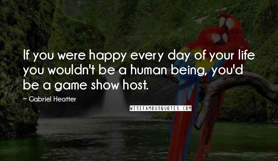 Gabriel Heatter Quotes: If you were happy every day of your life you wouldn't be a human being, you'd be a game show host.