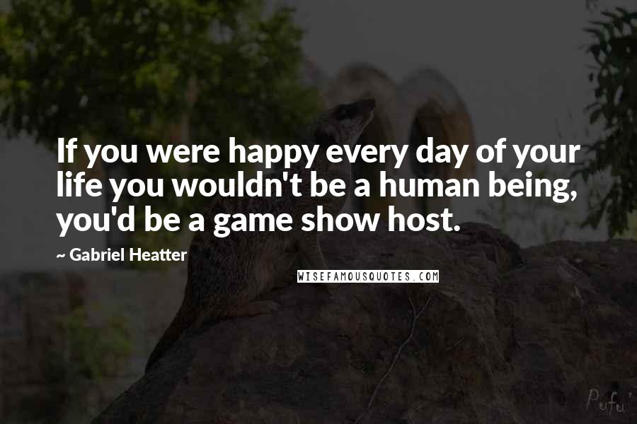 Gabriel Heatter Quotes: If you were happy every day of your life you wouldn't be a human being, you'd be a game show host.