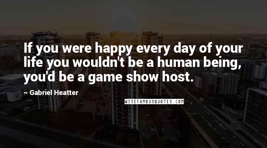 Gabriel Heatter Quotes: If you were happy every day of your life you wouldn't be a human being, you'd be a game show host.