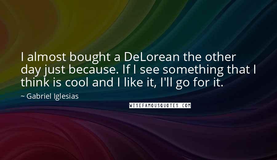 Gabriel Iglesias Quotes: I almost bought a DeLorean the other day just because. If I see something that I think is cool and I like it, I'll go for it.