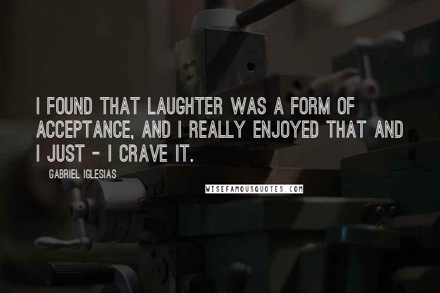 Gabriel Iglesias Quotes: I found that laughter was a form of acceptance, and I really enjoyed that and I just - I crave it.