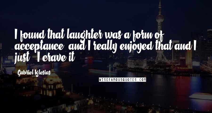 Gabriel Iglesias Quotes: I found that laughter was a form of acceptance, and I really enjoyed that and I just - I crave it.