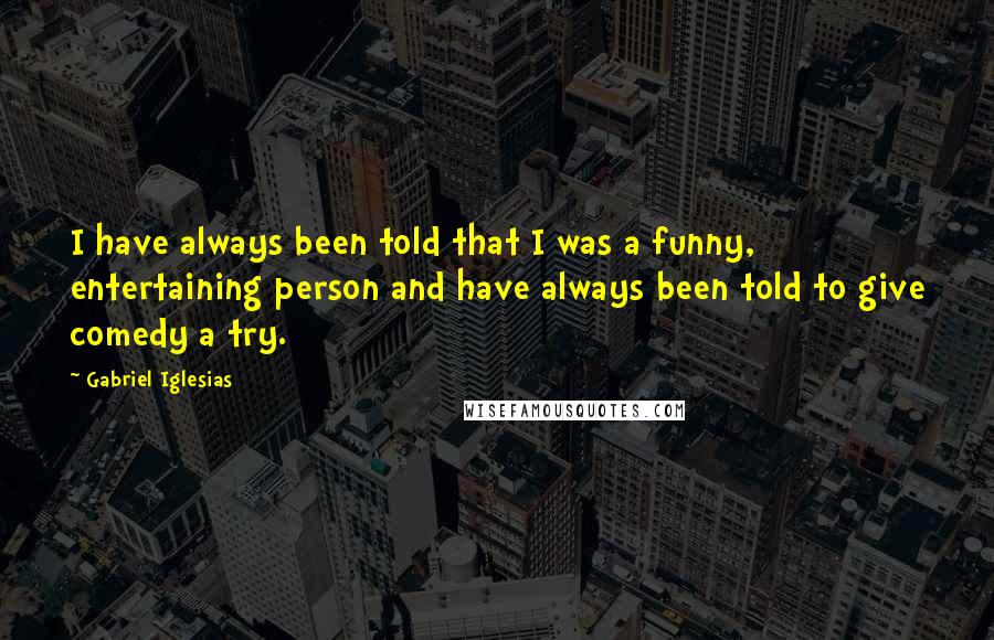 Gabriel Iglesias Quotes: I have always been told that I was a funny, entertaining person and have always been told to give comedy a try.