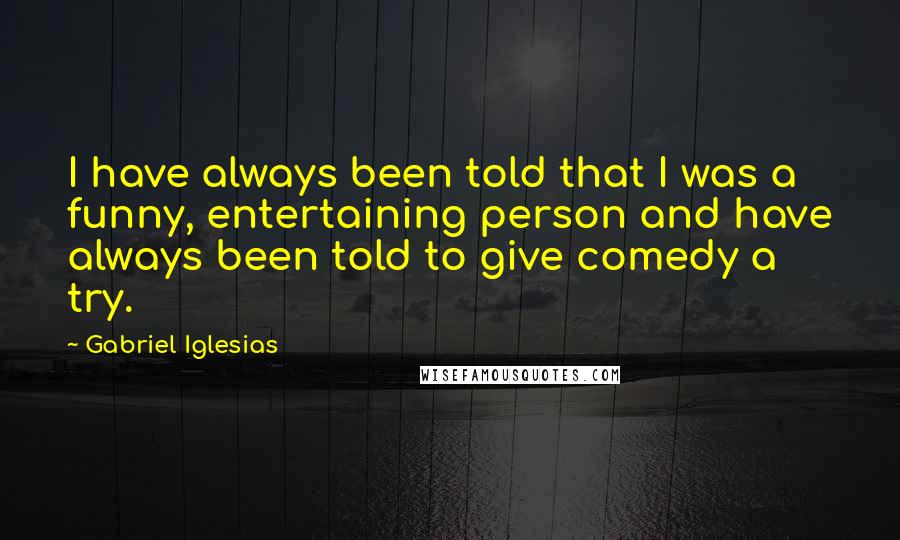 Gabriel Iglesias Quotes: I have always been told that I was a funny, entertaining person and have always been told to give comedy a try.