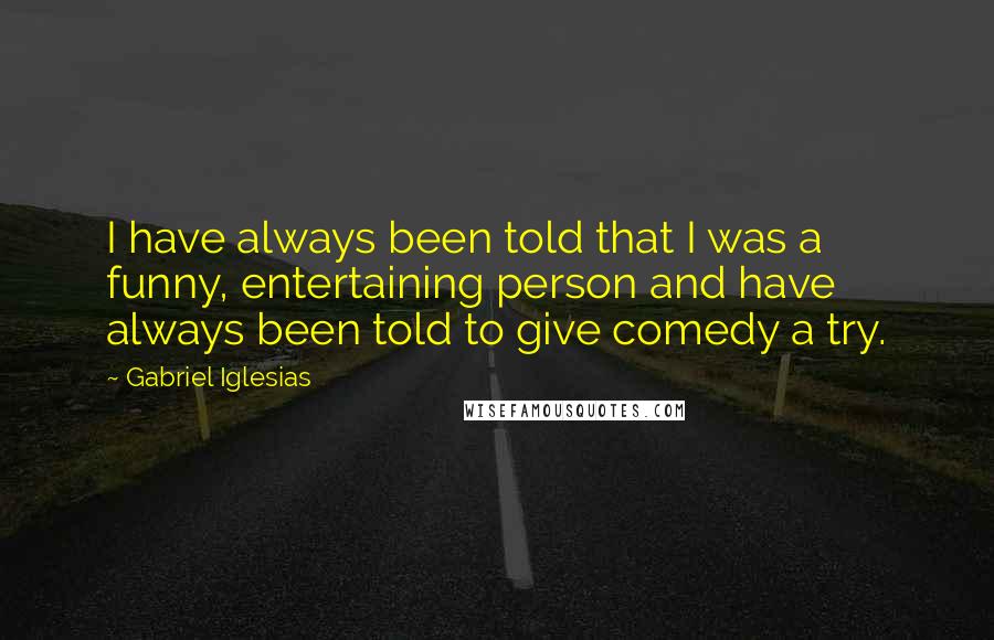 Gabriel Iglesias Quotes: I have always been told that I was a funny, entertaining person and have always been told to give comedy a try.