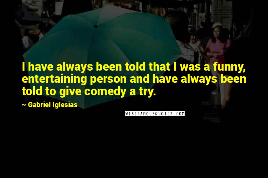 Gabriel Iglesias Quotes: I have always been told that I was a funny, entertaining person and have always been told to give comedy a try.