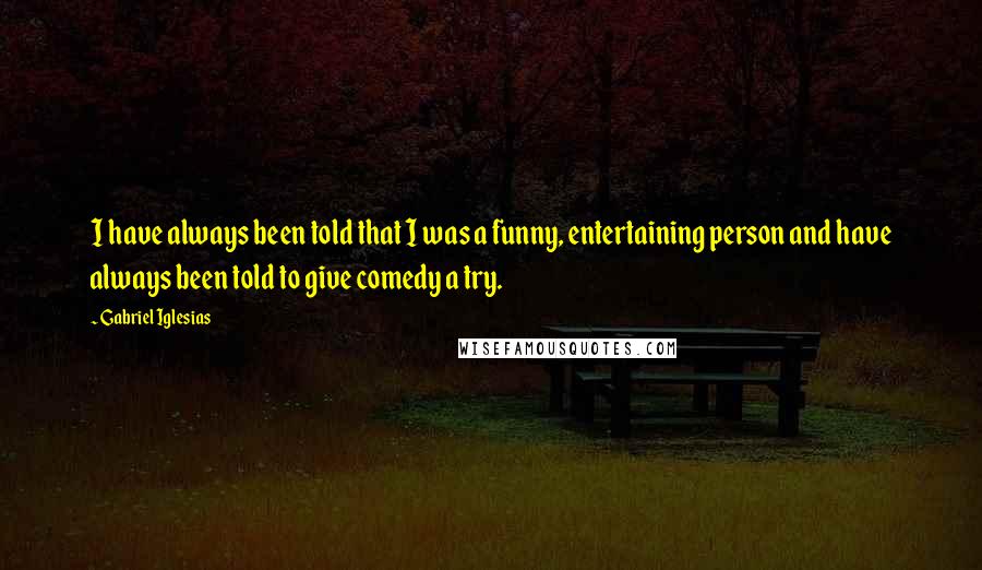 Gabriel Iglesias Quotes: I have always been told that I was a funny, entertaining person and have always been told to give comedy a try.