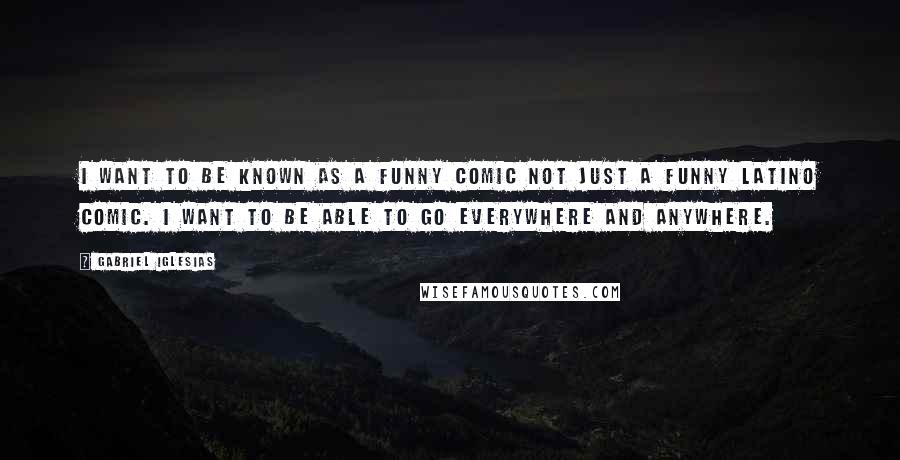 Gabriel Iglesias Quotes: I want to be known as a funny comic not just a funny Latino comic. I want to be able to go everywhere and anywhere.