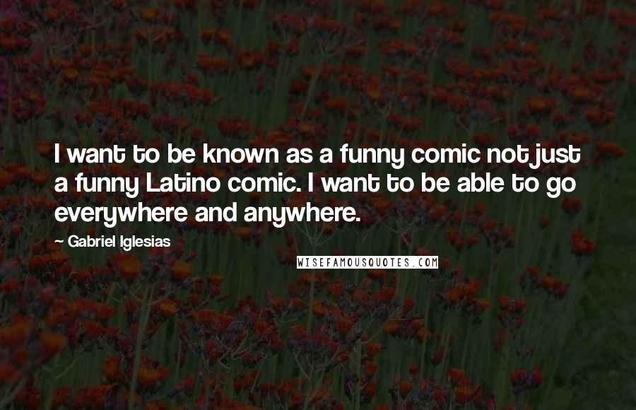 Gabriel Iglesias Quotes: I want to be known as a funny comic not just a funny Latino comic. I want to be able to go everywhere and anywhere.
