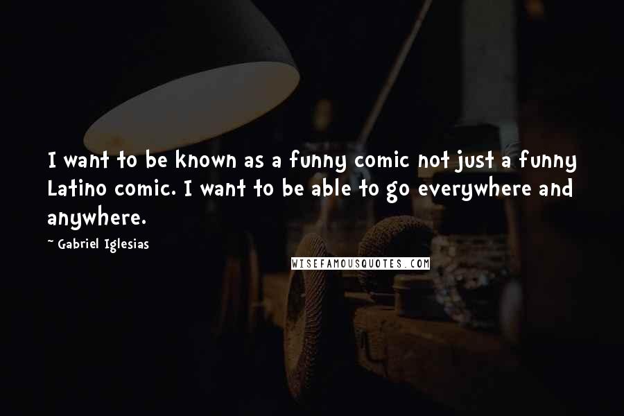 Gabriel Iglesias Quotes: I want to be known as a funny comic not just a funny Latino comic. I want to be able to go everywhere and anywhere.