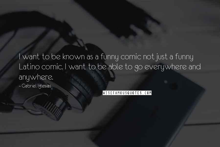 Gabriel Iglesias Quotes: I want to be known as a funny comic not just a funny Latino comic. I want to be able to go everywhere and anywhere.