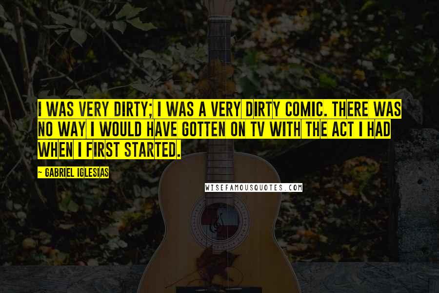 Gabriel Iglesias Quotes: I was very dirty; I was a very dirty comic. There was no way I would have gotten on TV with the act I had when I first started.