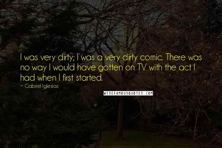 Gabriel Iglesias Quotes: I was very dirty; I was a very dirty comic. There was no way I would have gotten on TV with the act I had when I first started.