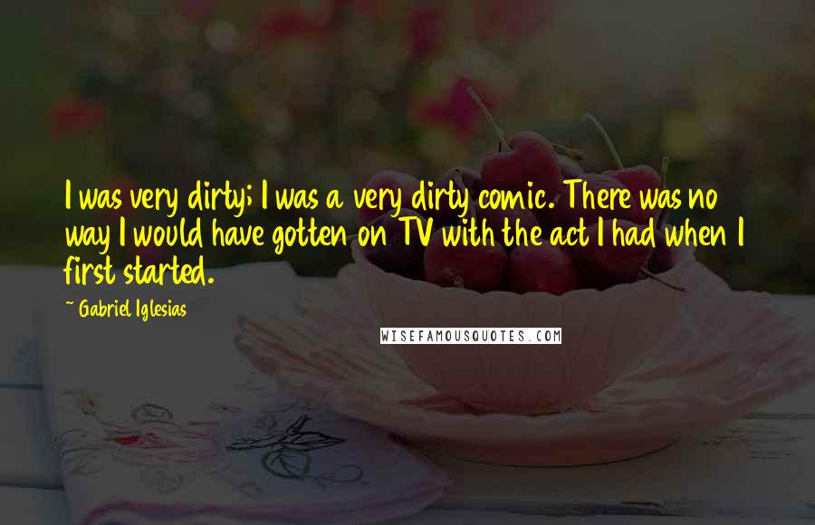 Gabriel Iglesias Quotes: I was very dirty; I was a very dirty comic. There was no way I would have gotten on TV with the act I had when I first started.