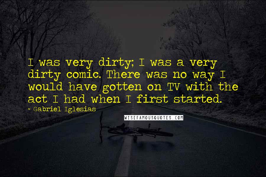 Gabriel Iglesias Quotes: I was very dirty; I was a very dirty comic. There was no way I would have gotten on TV with the act I had when I first started.