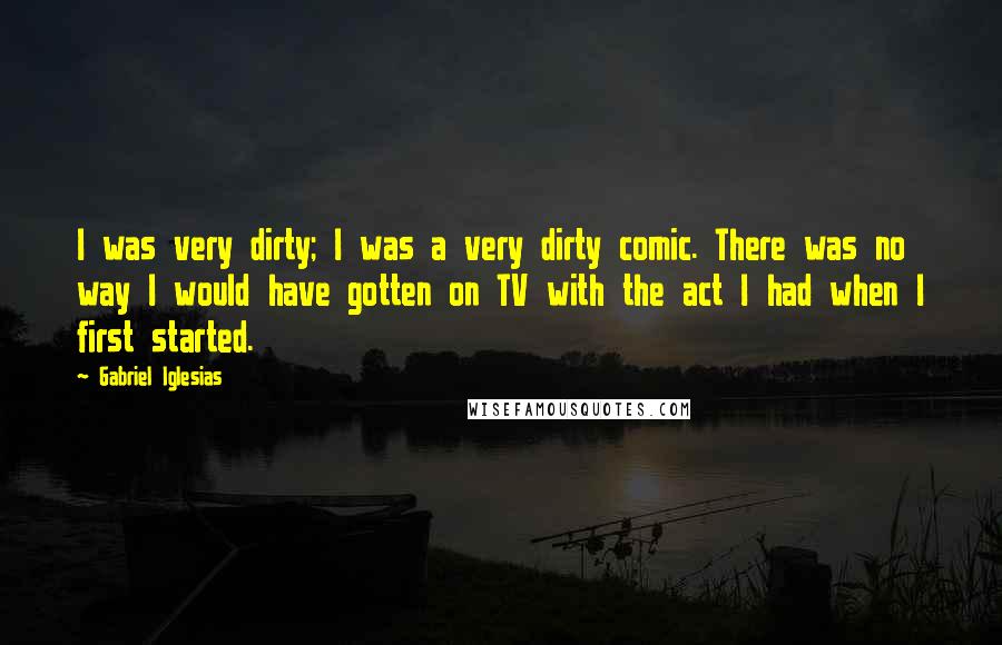 Gabriel Iglesias Quotes: I was very dirty; I was a very dirty comic. There was no way I would have gotten on TV with the act I had when I first started.