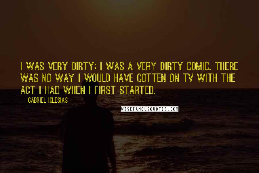 Gabriel Iglesias Quotes: I was very dirty; I was a very dirty comic. There was no way I would have gotten on TV with the act I had when I first started.