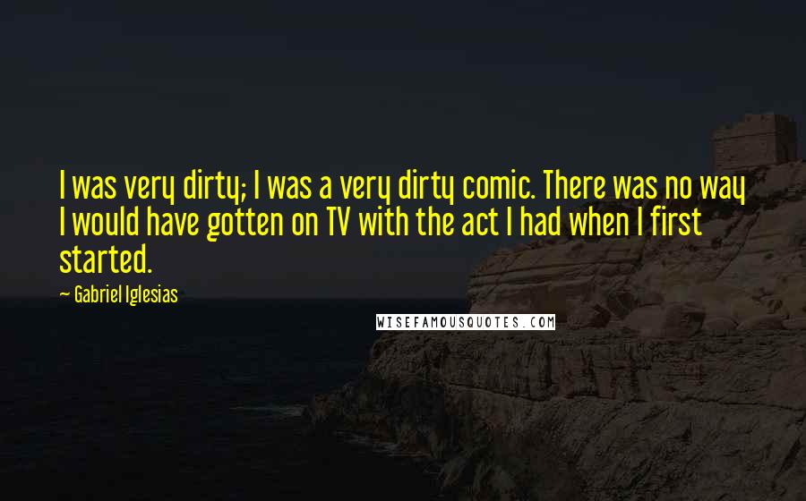 Gabriel Iglesias Quotes: I was very dirty; I was a very dirty comic. There was no way I would have gotten on TV with the act I had when I first started.