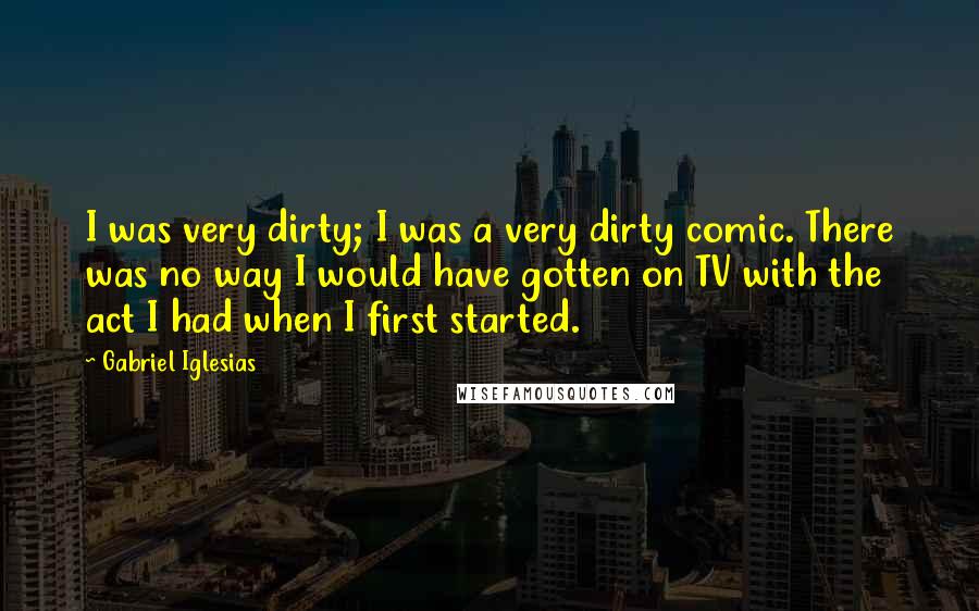 Gabriel Iglesias Quotes: I was very dirty; I was a very dirty comic. There was no way I would have gotten on TV with the act I had when I first started.