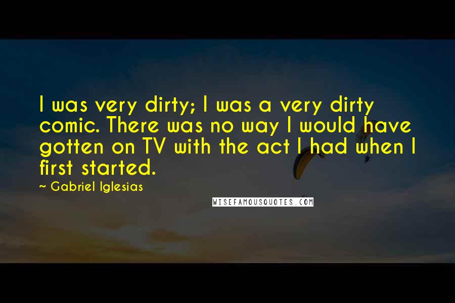 Gabriel Iglesias Quotes: I was very dirty; I was a very dirty comic. There was no way I would have gotten on TV with the act I had when I first started.