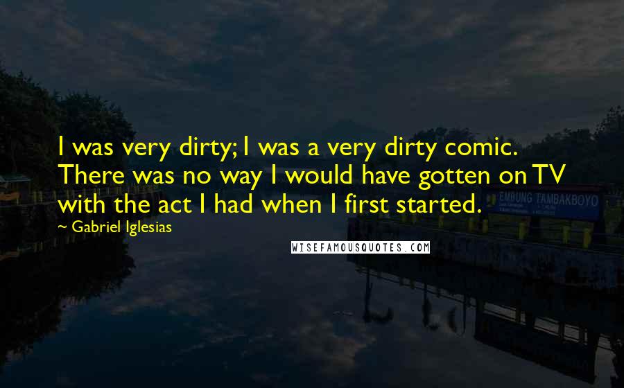 Gabriel Iglesias Quotes: I was very dirty; I was a very dirty comic. There was no way I would have gotten on TV with the act I had when I first started.