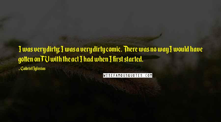 Gabriel Iglesias Quotes: I was very dirty; I was a very dirty comic. There was no way I would have gotten on TV with the act I had when I first started.