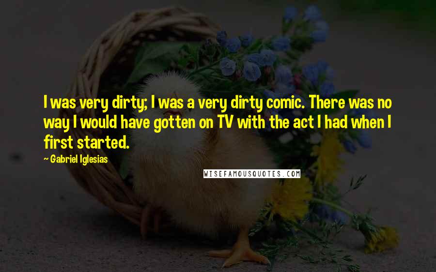 Gabriel Iglesias Quotes: I was very dirty; I was a very dirty comic. There was no way I would have gotten on TV with the act I had when I first started.