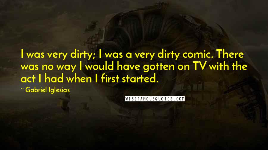 Gabriel Iglesias Quotes: I was very dirty; I was a very dirty comic. There was no way I would have gotten on TV with the act I had when I first started.