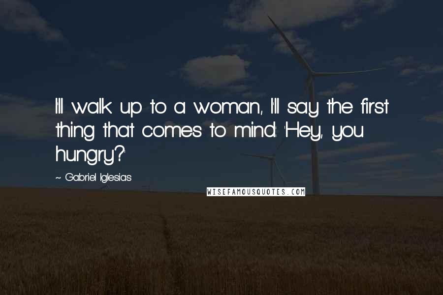 Gabriel Iglesias Quotes: I'll walk up to a woman, I'll say the first thing that comes to mind: 'Hey, you hungry?'